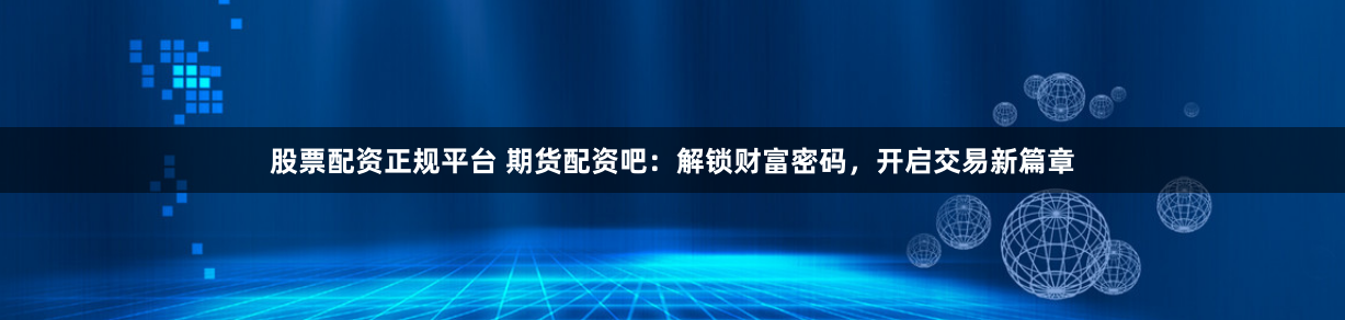 股票配资正规平台 期货配资吧：解锁财富密码，开启交易新篇章