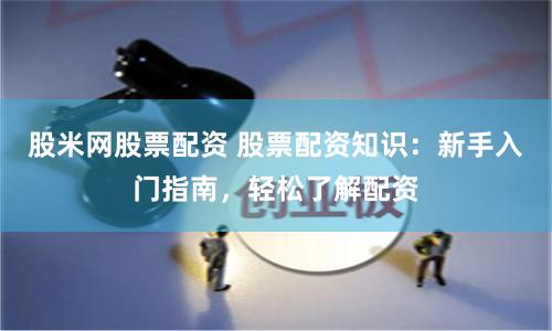 股米网股票配资 股票配资知识：新手入门指南，轻松了解配资