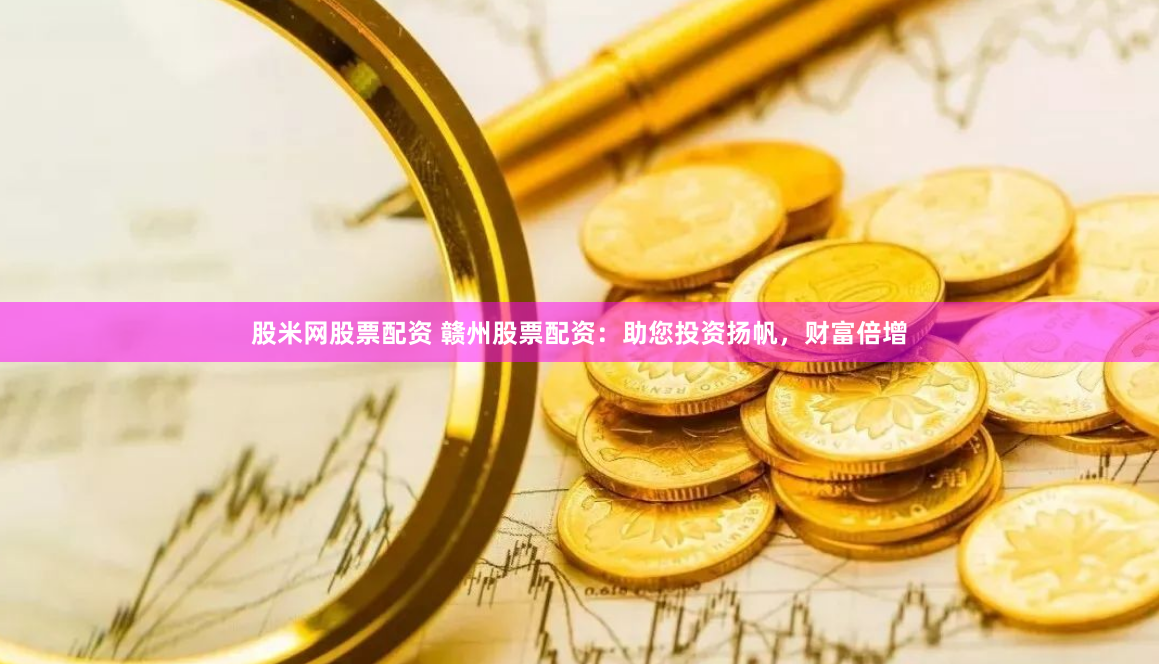 股米网股票配资 赣州股票配资：助您投资扬帆，财富倍增