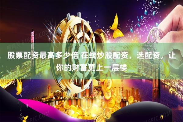 股票配资最高多少倍 在线炒股配资，选配资，让你的财富更上一层楼