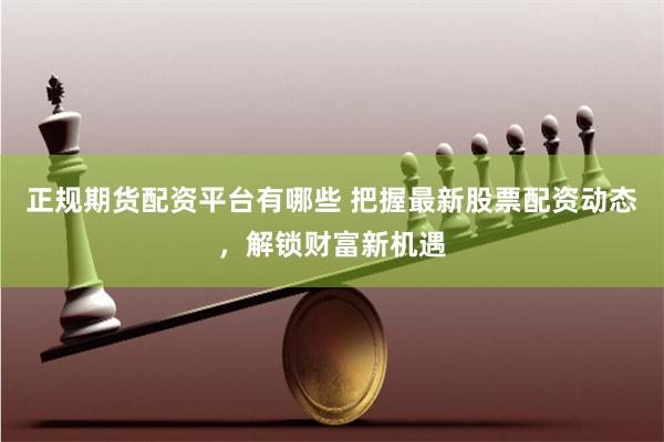 正规期货配资平台有哪些 把握最新股票配资动态，解锁财富新机遇