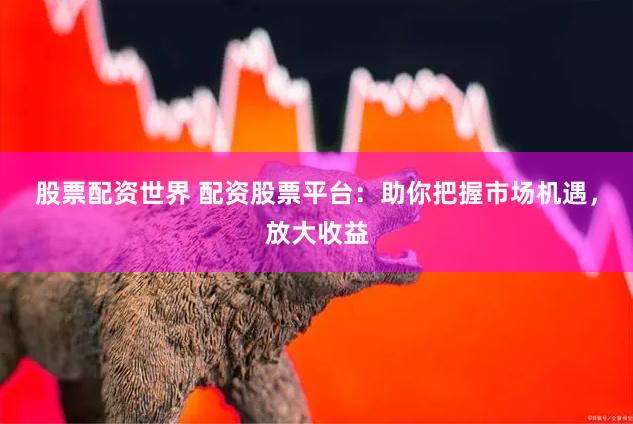 股票配资世界 配资股票平台：助你把握市场机遇，放大收益