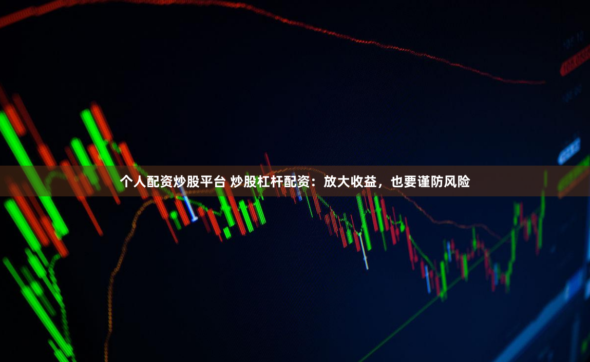 个人配资炒股平台 炒股杠杆配资：放大收益，也要谨防风险