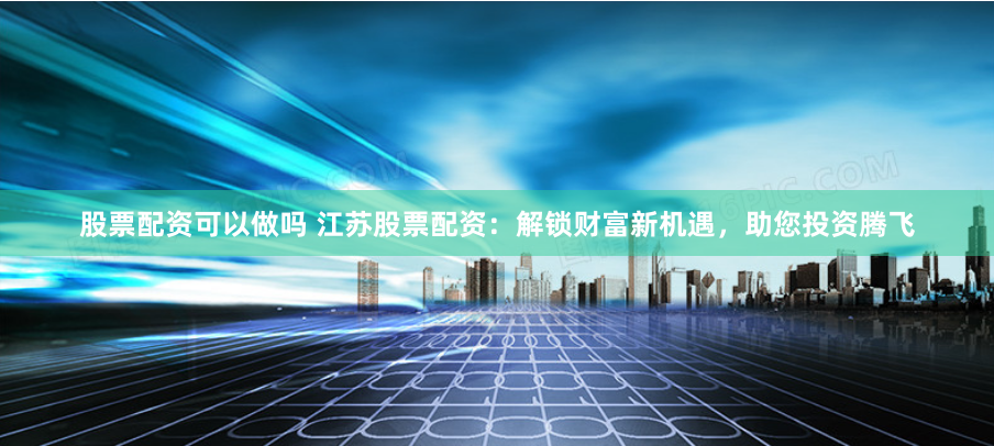 股票配资可以做吗 江苏股票配资：解锁财富新机遇，助您投资腾飞