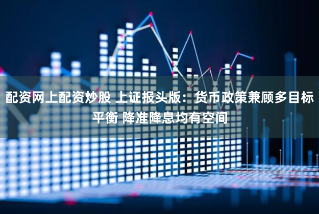 配资网上配资炒股 上证报头版：货币政策兼顾多目标平衡 降准降息均有空间