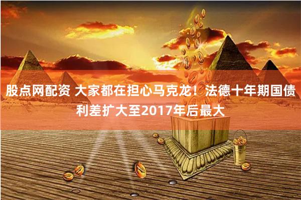 股点网配资 大家都在担心马克龙！法德十年期国债利差扩大至2017年后最大