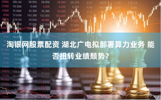 淘银网股票配资 湖北广电拟部署算力业务 能否扭转业绩颓势？