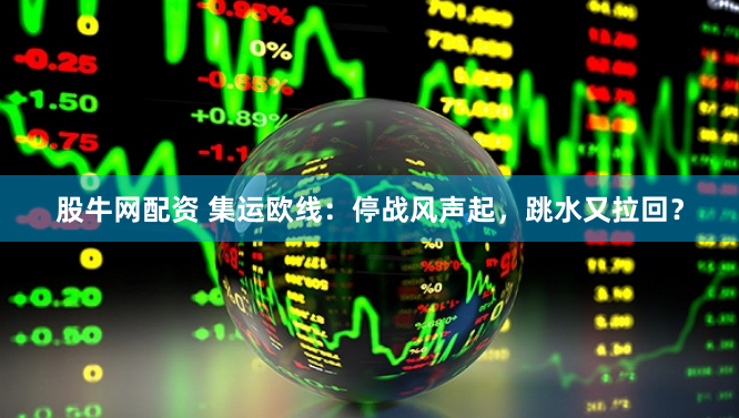 股牛网配资 集运欧线：停战风声起，跳水又拉回？