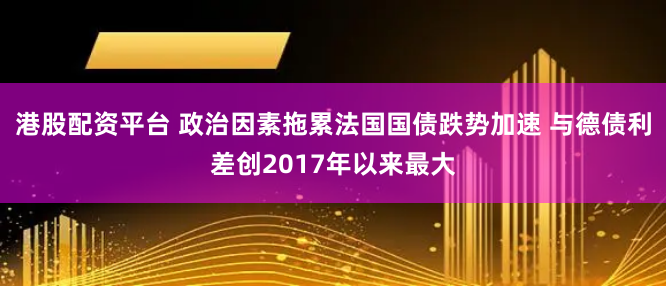 港股配资平台 政治因素拖累法国国债跌势加速 与德债利差创2017年以来最大