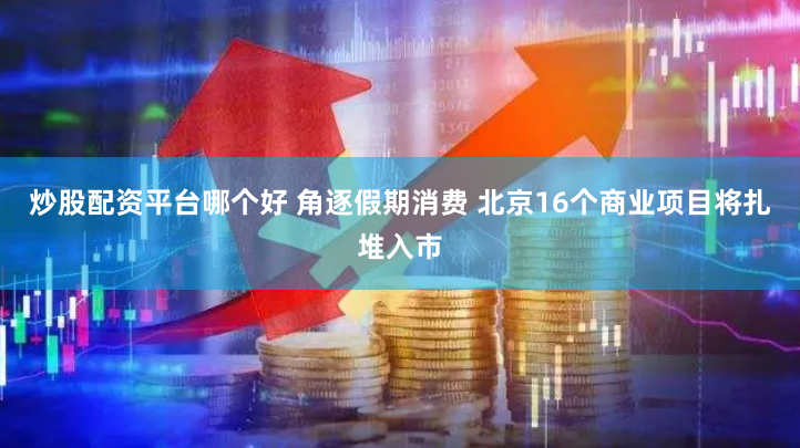 炒股配资平台哪个好 角逐假期消费 北京16个商业项目将扎堆入市