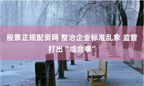 股票正规配资网 整治企业标准乱象 监管打出“组合拳”