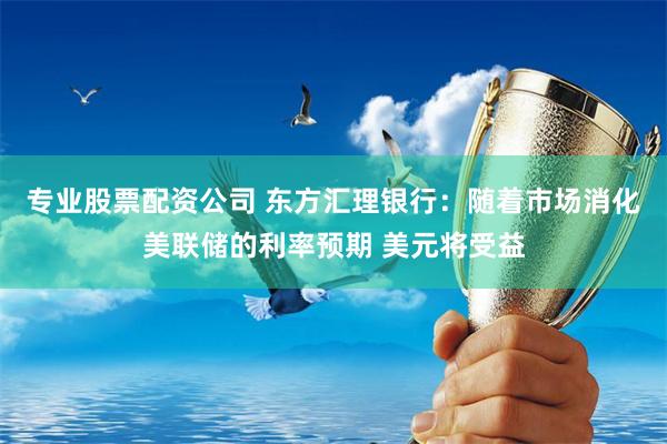 专业股票配资公司 东方汇理银行：随着市场消化美联储的利率预期 美元将受益