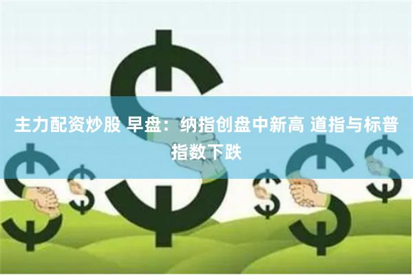 主力配资炒股 早盘：纳指创盘中新高 道指与标普指数下跌