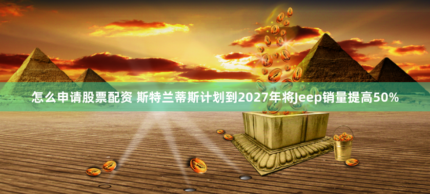 怎么申请股票配资 斯特兰蒂斯计划到2027年将Jeep销量提高50%