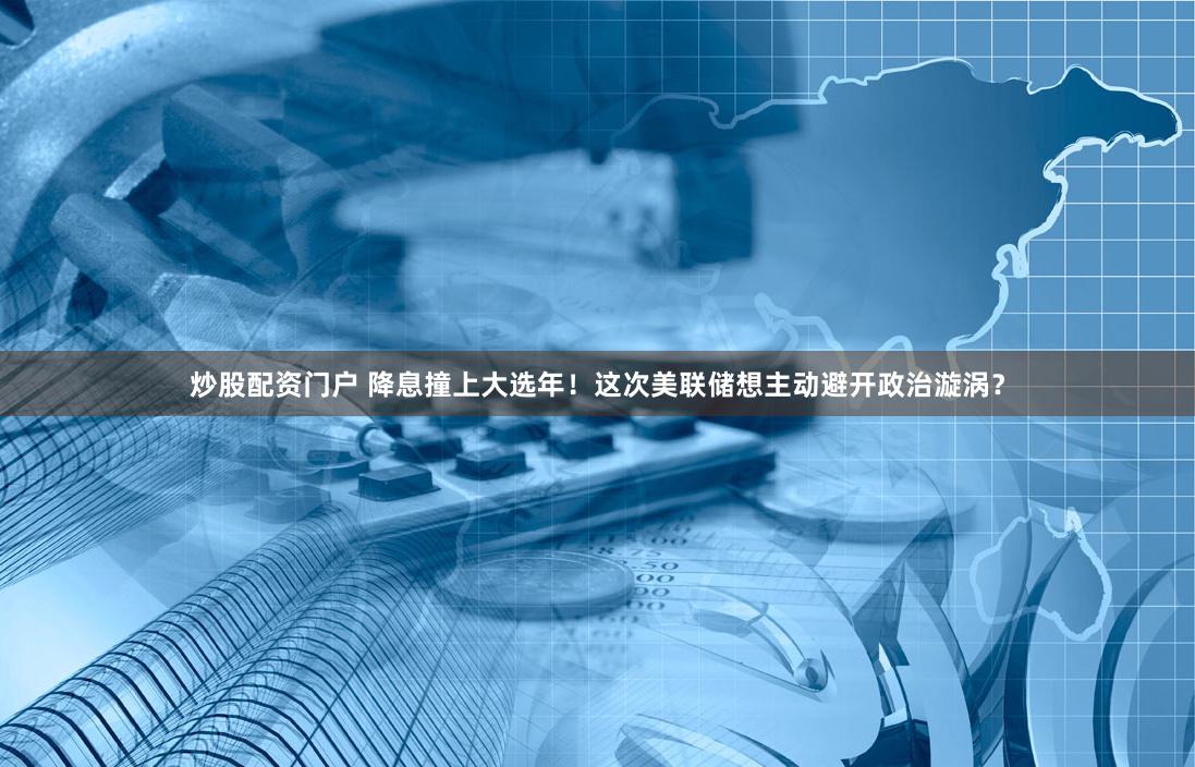 炒股配资门户 降息撞上大选年！这次美联储想主动避开政治漩涡？