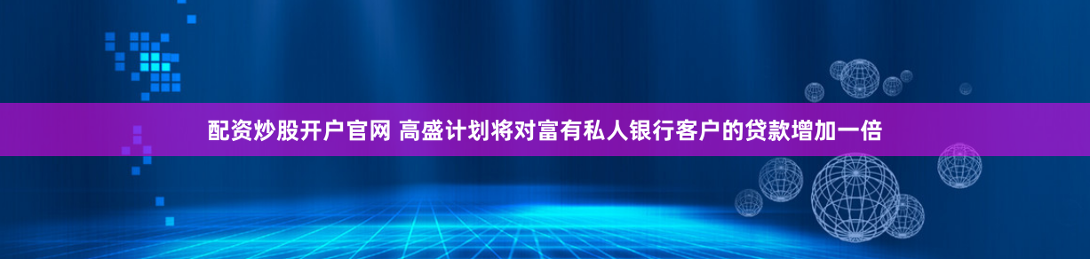 配资炒股开户官网 高盛计划将对富有私人银行客户的贷款增加一倍