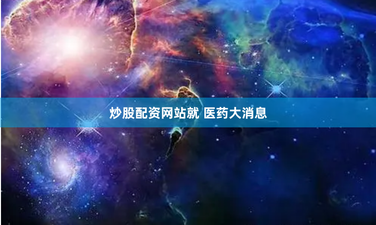 炒股配资网站就 医药大消息