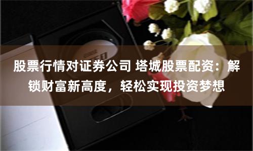 股票行情对证券公司 塔城股票配资：解锁财富新高度，轻松实现投资梦想