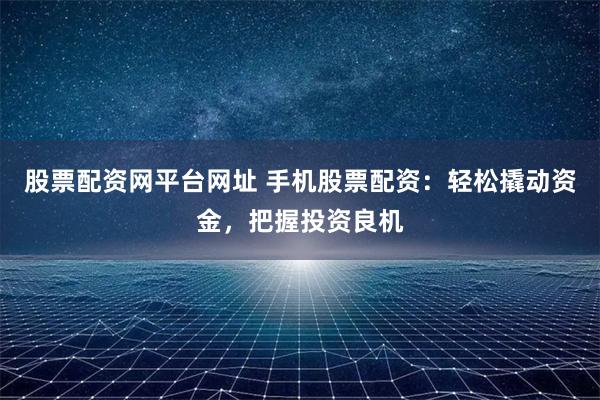 股票配资网平台网址 手机股票配资：轻松撬动资金，把握投资良机