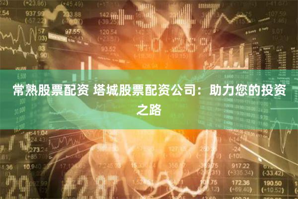 常熟股票配资 塔城股票配资公司：助力您的投资之路