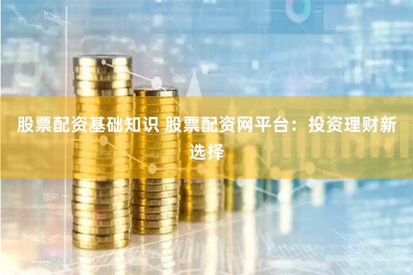 股票配资基础知识 股票配资网平台：投资理财新选择