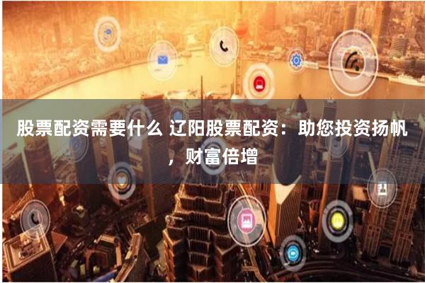 股票配资需要什么 辽阳股票配资：助您投资扬帆，财富倍增