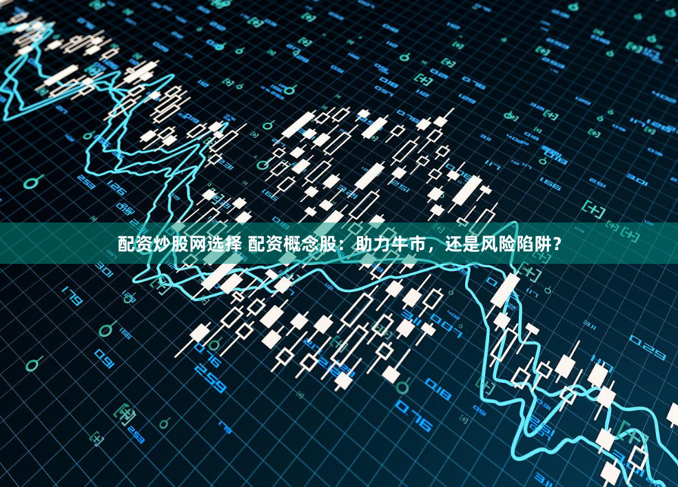 配资炒股网选择 配资概念股：助力牛市，还是风险陷阱？