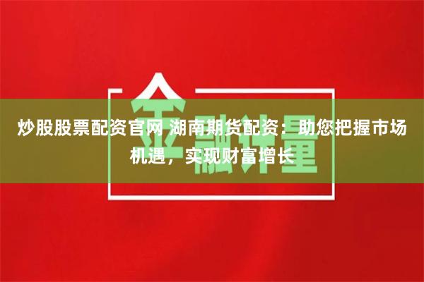 炒股股票配资官网 湖南期货配资：助您把握市场机遇，实现财富增长